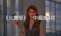 《北青报》：中超或4月下旬至11月中旬进行