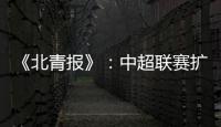 《北青报》：中超联赛扩军最早2022赛季实现