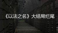 《以法之名》大结局烂尾！6人被判死刑，2人无期
，5人有期