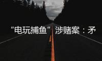 “电玩捕鱼”涉赌案：矛盾的时间点，反转的证词