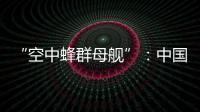 “空中蜂群母舰”
：中国“九天”无人机颠覆未来战争模式丨智库视点2025
