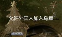 “允许外国人加入乌军”	，乌克兰罕见表态
，德方�：40辆坦克即将抵乌