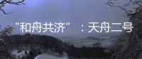 “和舟共济”
：天舟二号与天和核心舱上演“太空之吻”