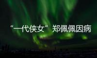 “一代侠女”郑佩佩因病离世，曾出演《唐伯虎点秋香》《卧虎藏龙》