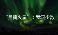 “月掩火星”	：我国少数地区可赏月球“吞食”火星全过程
