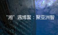 “湘”遇博鳌	：聚亚洲智慧 觅发展机遇