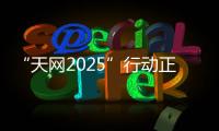 “天网2025”行动正式启动
，具体有哪些部署？