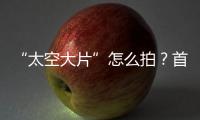 “太空大片”怎么拍
？首次太空新闻摄影技艺运用研讨会举办