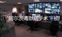 “阿尔茨海默病手术”被叫停 已在上百家医院开展 业内：上得太快了