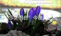 “莎头组合”今晚再出战	，孙颖莎	：全力以赴展现最好水平