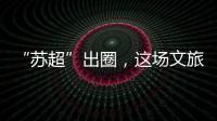 “苏超”出圈，这场文旅加时赛踢得漂亮