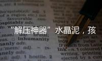 “解压神器”水晶泥，孩子能放心玩么
？