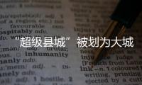“超级县城”被划为大城市，能有啥好处
	？