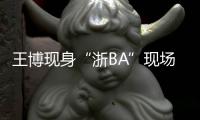 王博现身“浙BA”现场：我支持诸暨队，这里氛围比CBA还要好