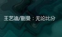 王艺迪/蒯曼：无论比分如何我们保持沟通，赢下的每场都非常艰难