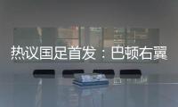 热议国足首发�：巴顿右翼卫挺考验体能，“日本四队”可不会留情