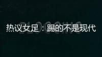 热议女足
：踢的不是现代足球，女足舆论环境好