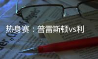 热身赛
：普雷斯顿vs利物浦，一些观察