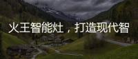 火王智能灶，打造现代智能厨房全新机遇