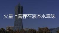 火星上曾存在液态水意味着什么？火星海洋为何消失？研究团队解读