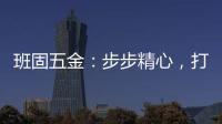 班固五金�：步步精心，打造产品零缺陷高端品牌