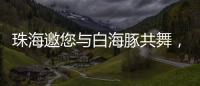 珠海邀您与白海豚共舞
，共赴十五运会精彩之约