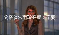 父亲谈朱雨玲夺冠：不要太过宣传，赢就赢了输就输，打完回来上班