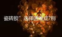 瓷砖胶”选择困难症?别担心，美巢占瓷宝给你安心之选