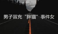 男子冒充“胖猫”事件女主被行政处罚，官方通报
