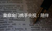 皇庭金门携手央视：陪伴是最长情的告白