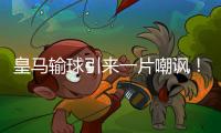 皇马输球引来一片嘲讽
！大巴黎“放水”仍轻松赢球，决赛或创历史