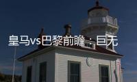 皇马vs巴黎前瞻：巨无霸继续打怪�	，“老钱风”接受考验