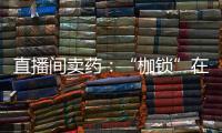 直播间卖药
：“枷锁”在身	
，难玩花样