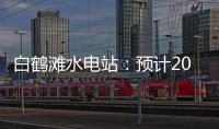 白鹤滩水电站：预计2022年7月实现全部机组投产发电