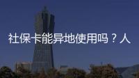 社保卡能异地使用吗？人社部回应