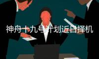 神舟十九号计划近日择机实施发射，船箭组合体转运至发射区