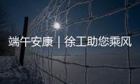 端午安康｜徐工助您乘风破浪�，不负“粽”望