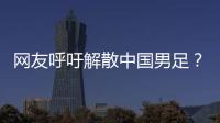 网友呼吁解散中国男足？且慢
！一定要小心解散的危害性不可估量�！