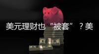 美元理财也“被套”	？美元半年贬值逾10%
，仍有投资者入场锁定超4%高息