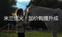 米兰恼火！加价购提升成本却仍难满足，22岁小将儿毛梦还能实现么
