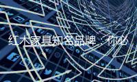 红木家具知名品牌	：你必须选红木家具的理由
