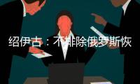 绍伊古
：不排除俄罗斯恢复核试验的可能