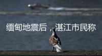缅甸地震后
，湛江市民称有震感
！或引发海啸但不影响我国沿岸