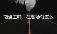 南通主帅
：在客场有这么多球迷来给我们加油
，我们感觉很安心