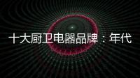 十大厨卫电器品牌�：年代21m3澎湃核心技术为品质护航