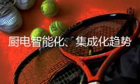 厨电智能化�、集成化趋势“锐”不可挡