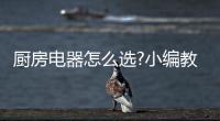 厨房电器怎么选?小编教你看四点