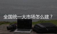 全国统一大市场怎么建	？国家发改委发布《建设指引》