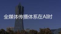 全媒体传播体系在AI时代如何构建
�？