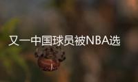 又一中国球员被NBA选中
	！他才21岁啊，未来能和杨瀚森携手吗？